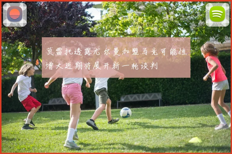 莫雷托透露尤尔曼加盟马竞可能性增大近期将展开新一轮谈判