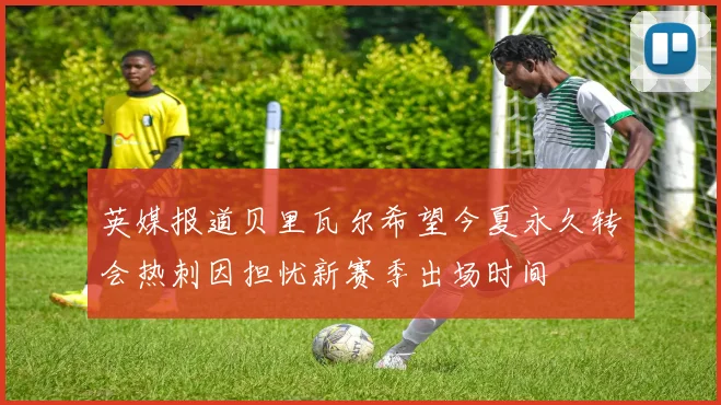 英媒报道贝里瓦尔希望今夏永久转会热刺因担忧新赛季出场时间