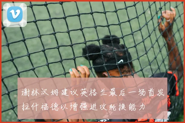 谢林汉姆建议英格兰最后一场首发拉什福德以增强进攻轮换能力