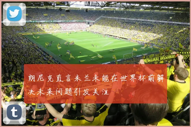 朗尼克直言米兰未能在世界杯前解决未来问题引发关注