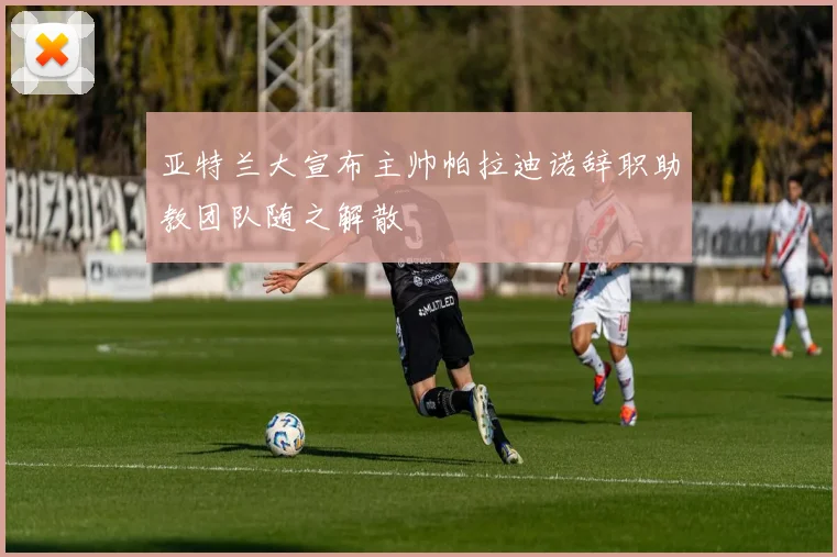 亚特兰大宣布主帅帕拉迪诺辞职助教团队随之解散