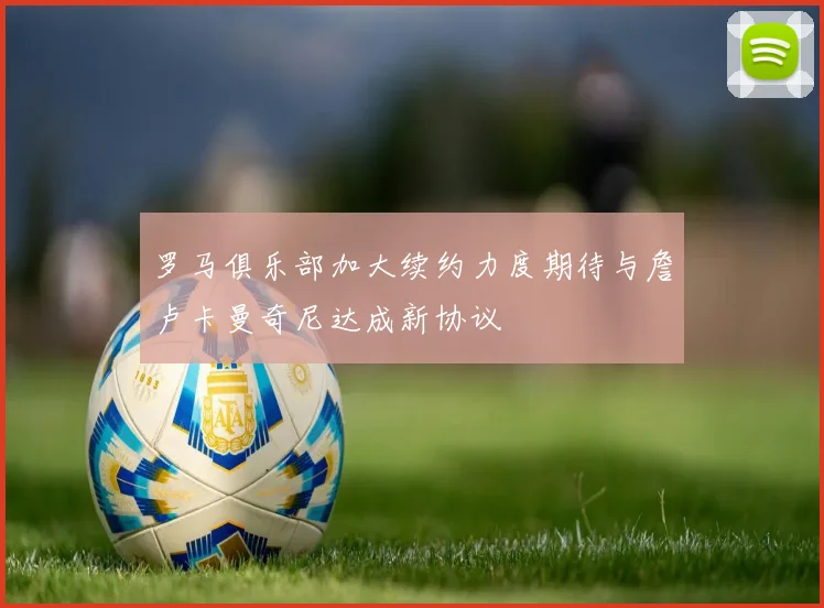 罗马俱乐部加大续约力度期待与詹卢卡曼奇尼达成新协议