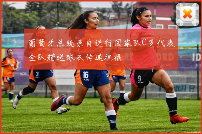 葡萄牙总统亲自送行国家队C罗代表全队赠送球衣传递祝福