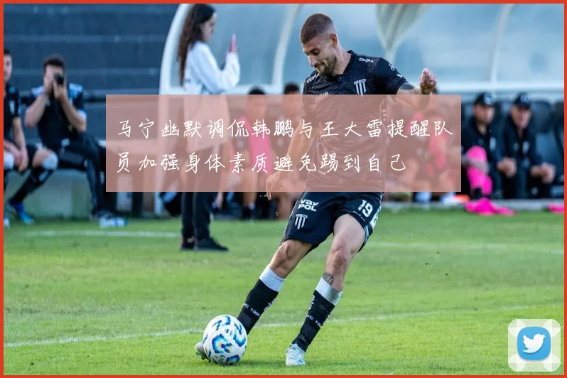 马宁幽默调侃韩鹏与王大雷提醒队员加强身体素质避免踢到自己